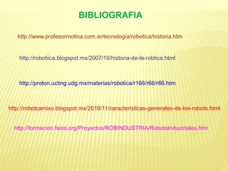 BIBLIOGRAFIA
http://www.profesormolina.com.ar/tecnologia/robotica/historia.htm
http://robotiica.blogspot.mx/2007/10/historia-de-la-robtica.html
http://proton.ucting.udg.mx/materias/robotica/r166/r66/r66.htm
http://robotcamixo.blogspot.mx/2010/11/caracteristicas-generales-de-los-robots.html
http://formacion.faico.org/Proyectos/ROBINDUSTRIA/RobotsIndustriales.htm
 