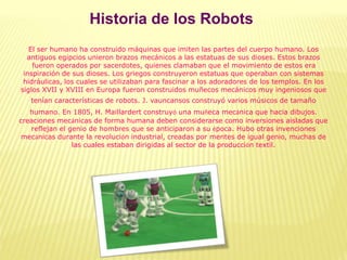 Historia de los Robots
El ser humano ha construido máquinas que imiten las partes del cuerpo humano. Los
antiguos egipcios unieron brazos mecánicos a las estatuas de sus dioses. Estos brazos
fueron operados por sacerdotes, quienes clamaban que el movimiento de estos era
inspiración de sus dioses. Los griegos construyeron estatuas que operaban con sistemas
hidráulicas, los cuales se utilizaban para fascinar a los adoradores de los templos. En los
siglos XVII y XVIII en Europa fueron construidos muñecos mecánicos muy ingeniosos que
tenían características de robots. J. vauncansos construyó varios músicos de tamaño
humano. En 1805, H. Maillardert construyó una muñeca mecánica que hacia dibujos.
creaciones mecánicas de forma humana deben considerarse como inversiones aisladas que
reflejan el genio de hombres que se anticiparon a su época. Hubo otras invenciones
mecánicas durante la revolución industrial, creadas por mentes de igual genio, muchas de
las cuales estaban dirigidas al sector de la producción textil.
 