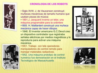 • Siglo XVIII. J. de Vaucanson construyó
muñecas mecánicas de tamaño humano que
usaban piezas de música
• 1801.J. Jacquard invento un telar, una
máquina programable para la urdimbre
•1805. H. Maillardert construyó una muñeca
mecánica capaz de hacer dibujos.
• 1846. El inventor americano G.C Devol creo
un dispositivo controlador que registraba
señales eléctricas por medios magnéticos y lo
reproducía para activar una máquina
mecánica.
•1951. Trabajo con tele operadores
manipuladores de control remoto para
manejar materiales radiactivos.
•1952. Una máquina prototipo de control
numérico fue demostración en el Instituto
Tecnológico de Massachusetts
CRONOLOGIA DE LOS ROBOTS
 