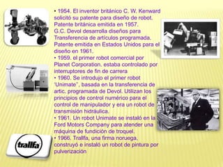• 1954. El inventor británico C. W. Kenward
solicitó su patente para diseño de robot.
Patente británica emitida en 1957.
G.C. Devol desarrolla diseños para
Transferencia de artículos programada.
Patente emitida en Estados Unidos para el
diseño en 1961.
• 1959. el primer robot comercial por
Planet Corporation. estaba controlado por
interruptores de fin de carrera
• 1960. Se introdujo el primer robot
‘Unimate’’, basada en la transferencia de
artic. programada de Devol. Utilizan los
principios de control numérico para el
control de manipulador y era un robot de
transmisión hidráulica.
• 1961. Un robot Unimate se instaló en la
Ford Motors Company para atender una
máquina de fundición de troquel.
• 1966. Trallfa, una firma noruega,
construyó e instaló un robot de pintura por
pulverización
 