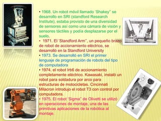 • 1968. Un robot móvil llamado ‘Shakey’’ se
desarrollo en SRI (standford Research
Institute), estaba provisto de una diversidad
de sensores así como una cámara de visión y
sensores táctiles y podía desplazarse por el
suelo.
• 1971. El ‘Standford Arm’’, un pequeño brazo
de robot de accionamiento eléctrico, se
desarrolló en la Standford University
• 1973. Se desarrolló en SRI el primer
lenguaje de programación de robots del tipo
de computadora
• 1974. el robot Irb6 de accionamiento
completamente eléctrico. Kawasaki, instaló un
robot para soldadura por arco para
estructuras de motocicletas. Cincinnati
Milacron introdujo el robot T3 con control por
computadora.
• 1975. El robot ‘Sigma’’ de Olivetti se utilizó
en operaciones de montaje, una de las
primitivas aplicaciones de la robótica al
montaje.
 