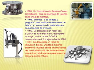 • 1976. Un dispositivo de Remote Center
Compliance para la inserción de piezas
en la línea de montaje.
• 1978. El robot T3 se adaptó y
programó para realizar operaciones de
taladro y circulación de materiales en
componentes de aviones,
• 1979. Se Desarrollo un robot tipo
SCARA de Yamanashi en Japón para
montaje. Varios robots SCARA
comerciales se introdujeron hacia 1981.
• 1981. Se desarrolló un robot de
impulsión directa. Utilizaba motores
eléctricos situados en las articulaciones
del manipulador sin las transmisiones
mecánicas habituales empleadas en la
mayoría de los robots.
 