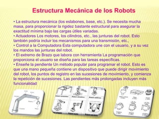 • La estructura mecánica (los eslabones, base, etc.). Se necesita mucha
masa, para proporcionar la rigidez bastante estructural para asegurar la
exactitud mínima bajo las cargas útiles variadas.
• Actuadores Los motores, los cilindros, etc., las junturas del robot. Esto
también podría incluir los mecanismos para una transmisión, etc.,
• Control a la Computadora Esta computadora une con el usuario, y a su vez
los mandos las junturas del robot.
• El extremo de Brazo que labora con herramienta La programación que
proporciona el usuario se diseña para las tareas específicas.
• Enseñe la pendiente Un método popular para programar el robot. Esto es
que una mano pequeña contiene un dispositivo que puede dirigir movimiento
del robot, los puntos de registro en las sucesiones de movimiento, y comienza
la repetición de sucesiones. Las pendientes más prolongadas incluyen más
funcionalidad
Estructura Mecánica de los Robots
 