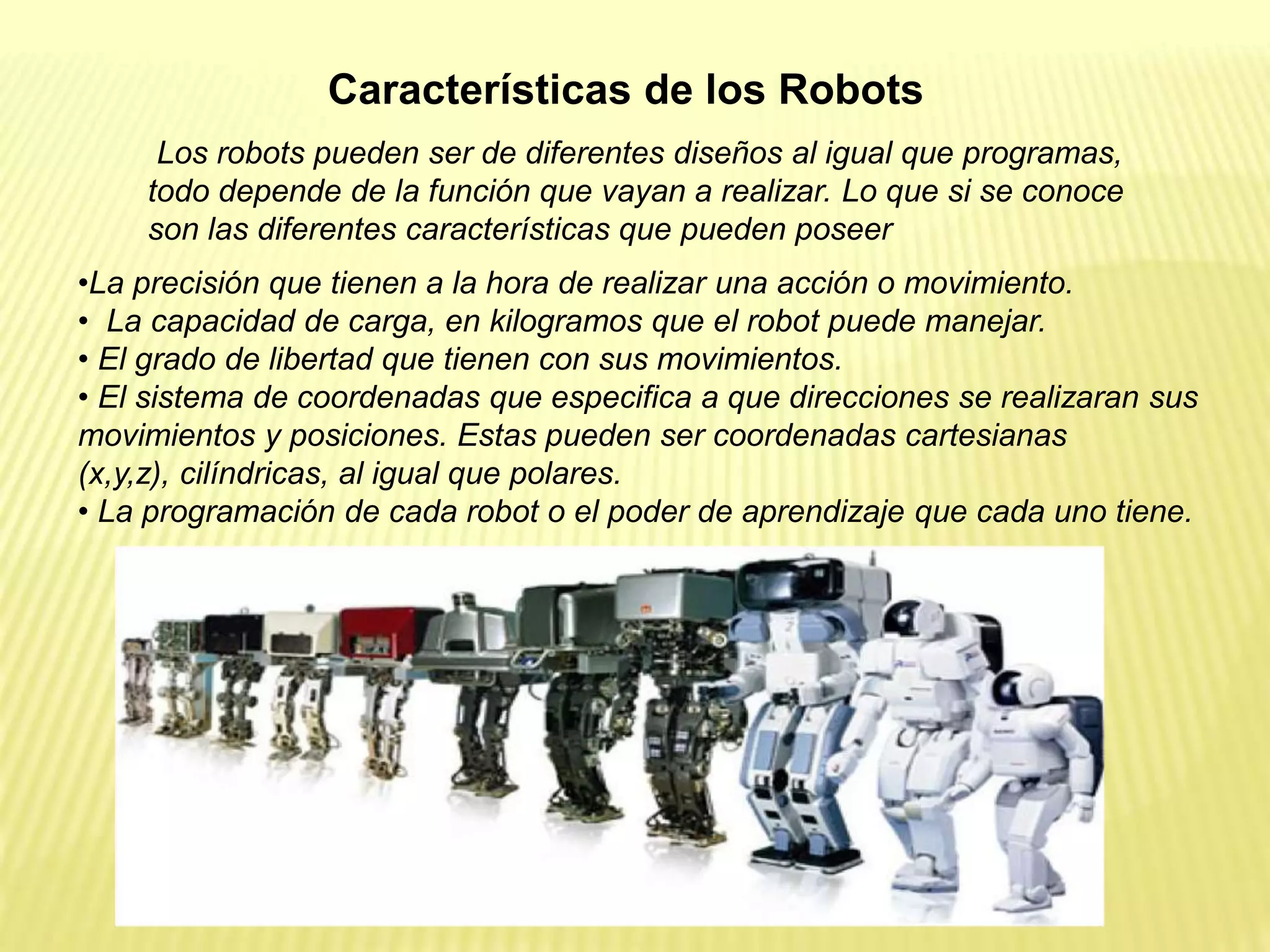Los robots pueden ser de diferentes diseños al igual que programas,
todo depende de la función que vayan a realizar. Lo que si se conoce
son las diferentes características que pueden poseer
•La precisión que tienen a la hora de realizar una acción o movimiento.
• La capacidad de carga, en kilogramos que el robot puede manejar.
• El grado de libertad que tienen con sus movimientos.
• El sistema de coordenadas que especifica a que direcciones se realizaran sus
movimientos y posiciones. Estas pueden ser coordenadas cartesianas
(x,y,z), cilíndricas, al igual que polares.
• La programación de cada robot o el poder de aprendizaje que cada uno tiene.
Características de los Robots
 