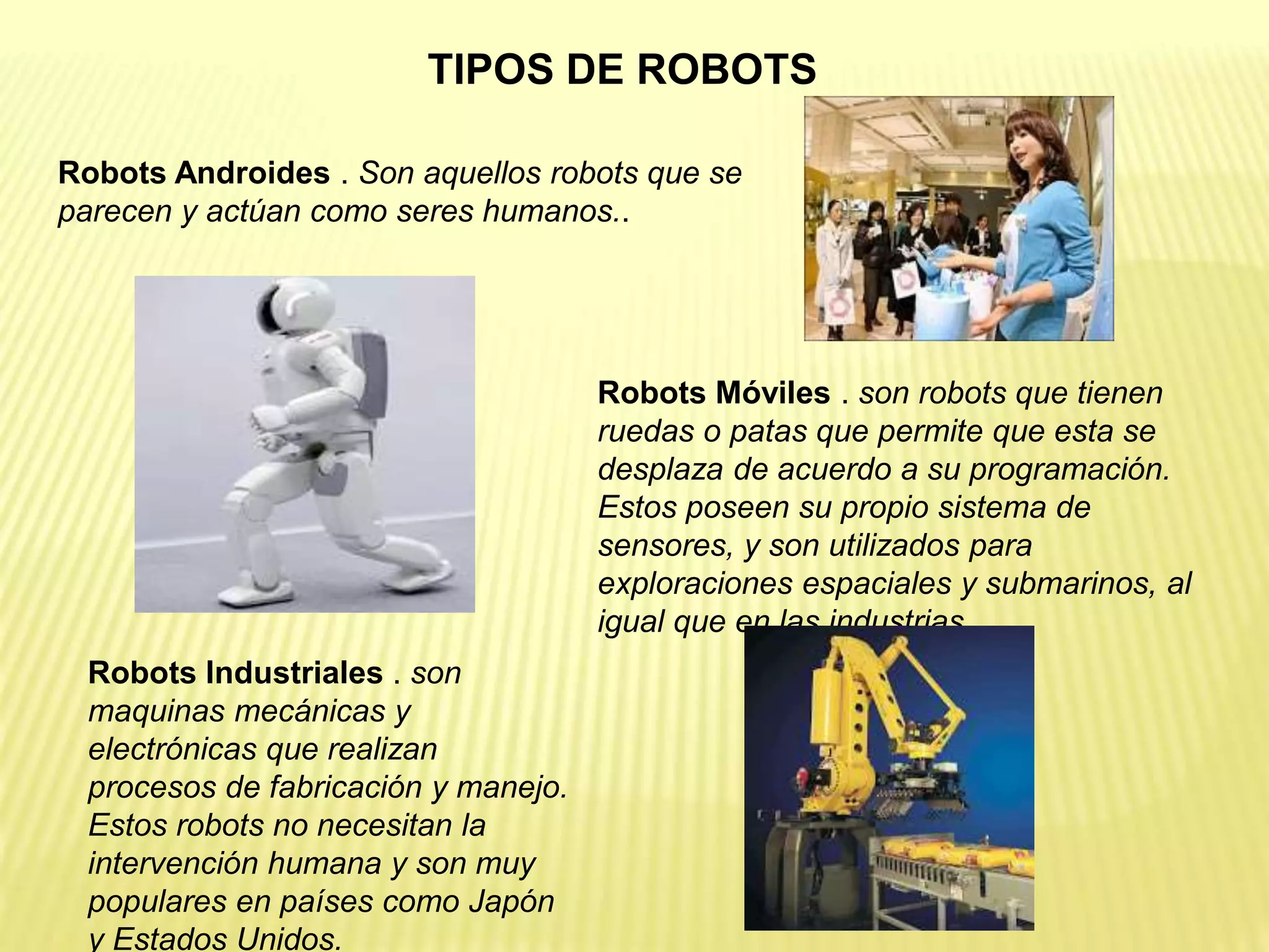 Robots Androides . Son aquellos robots que se
parecen y actúan como seres humanos..
Robots Móviles . son robots que tienen
ruedas o patas que permite que esta se
desplaza de acuerdo a su programación.
Estos poseen su propio sistema de
sensores, y son utilizados para
exploraciones espaciales y submarinos, al
igual que en las industrias.
Robots Industriales . son
maquinas mecánicas y
electrónicas que realizan
procesos de fabricación y manejo.
Estos robots no necesitan la
intervención humana y son muy
populares en países como Japón
y Estados Unidos.
TIPOS DE ROBOTS
 