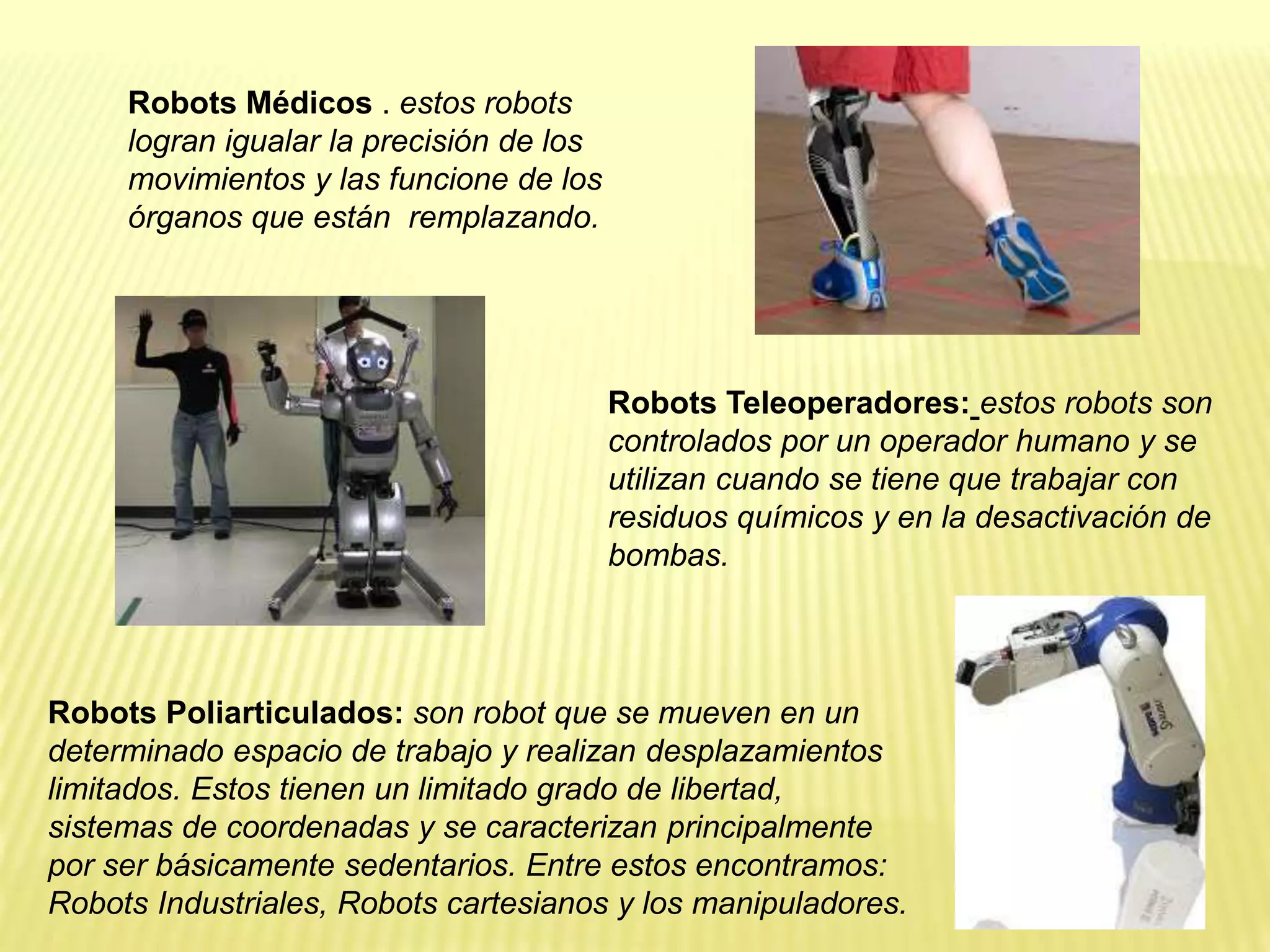 Robots Médicos . estos robots
logran igualar la precisión de los
movimientos y las funcione de los
órganos que están remplazando.
Robots Teleoperadores: estos robots son
controlados por un operador humano y se
utilizan cuando se tiene que trabajar con
residuos químicos y en la desactivación de
bombas.
Robots Poliarticulados: son robot que se mueven en un
determinado espacio de trabajo y realizan desplazamientos
limitados. Estos tienen un limitado grado de libertad,
sistemas de coordenadas y se caracterizan principalmente
por ser básicamente sedentarios. Entre estos encontramos:
Robots Industriales, Robots cartesianos y los manipuladores.
 