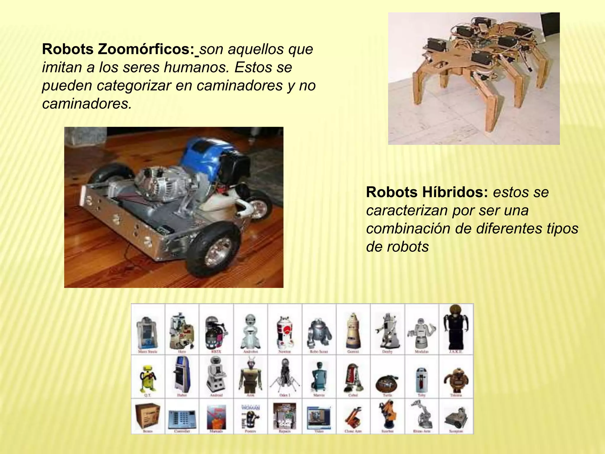 Robots Zoomórficos: son aquellos que
imitan a los seres humanos. Estos se
pueden categorizar en caminadores y no
caminadores.
Robots Híbridos: estos se
caracterizan por ser una
combinación de diferentes tipos
de robots
 