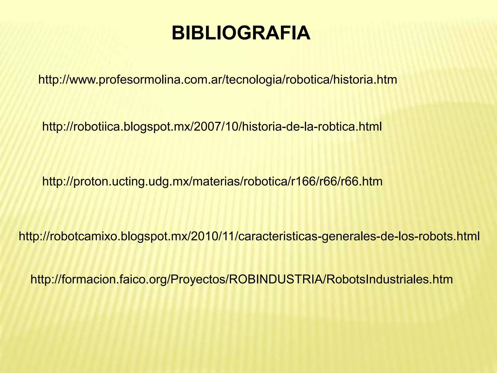 BIBLIOGRAFIA
http://www.profesormolina.com.ar/tecnologia/robotica/historia.htm
http://robotiica.blogspot.mx/2007/10/historia-de-la-robtica.html
http://proton.ucting.udg.mx/materias/robotica/r166/r66/r66.htm
http://robotcamixo.blogspot.mx/2010/11/caracteristicas-generales-de-los-robots.html
http://formacion.faico.org/Proyectos/ROBINDUSTRIA/RobotsIndustriales.htm
 