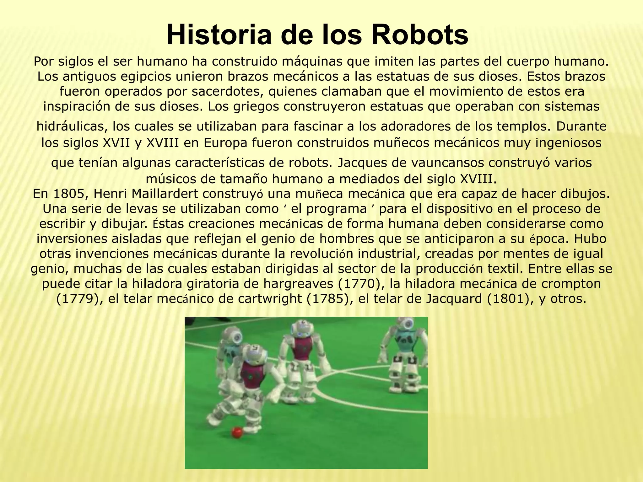 Historia de los Robots
Por siglos el ser humano ha construido máquinas que imiten las partes del cuerpo humano.
Los antiguos egipcios unieron brazos mecánicos a las estatuas de sus dioses. Estos brazos
fueron operados por sacerdotes, quienes clamaban que el movimiento de estos era
inspiración de sus dioses. Los griegos construyeron estatuas que operaban con sistemas
hidráulicas, los cuales se utilizaban para fascinar a los adoradores de los templos. Durante
los siglos XVII y XVIII en Europa fueron construidos muñecos mecánicos muy ingeniosos
que tenían algunas características de robots. Jacques de vauncansos construyó varios
músicos de tamaño humano a mediados del siglo XVIII.
En 1805, Henri Maillardert construyó una muñeca mecánica que era capaz de hacer dibujos.
Una serie de levas se utilizaban como ‘ el programa ’ para el dispositivo en el proceso de
escribir y dibujar. Éstas creaciones mecánicas de forma humana deben considerarse como
inversiones aisladas que reflejan el genio de hombres que se anticiparon a su época. Hubo
otras invenciones mecánicas durante la revolución industrial, creadas por mentes de igual
genio, muchas de las cuales estaban dirigidas al sector de la producción textil. Entre ellas se
puede citar la hiladora giratoria de hargreaves (1770), la hiladora mecánica de crompton
(1779), el telar mecánico de cartwright (1785), el telar de Jacquard (1801), y otros.
 
