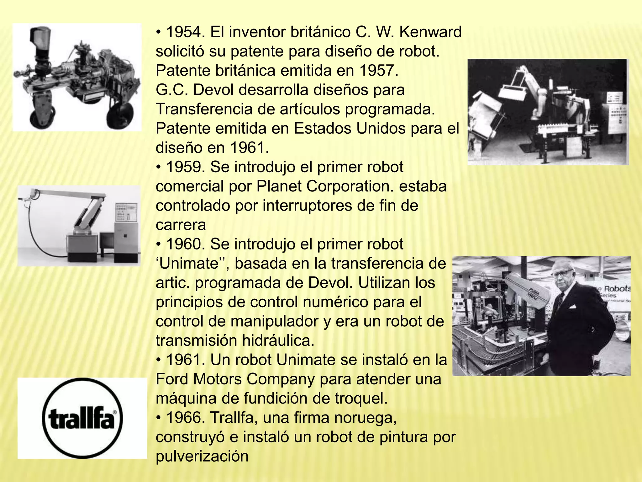 • 1954. El inventor británico C. W. Kenward
solicitó su patente para diseño de robot.
Patente británica emitida en 1957.
G.C. Devol desarrolla diseños para
Transferencia de artículos programada.
Patente emitida en Estados Unidos para el
diseño en 1961.
• 1959. Se introdujo el primer robot
comercial por Planet Corporation. estaba
controlado por interruptores de fin de
carrera
• 1960. Se introdujo el primer robot
‘Unimate’’, basada en la transferencia de
artic. programada de Devol. Utilizan los
principios de control numérico para el
control de manipulador y era un robot de
transmisión hidráulica.
• 1961. Un robot Unimate se instaló en la
Ford Motors Company para atender una
máquina de fundición de troquel.
• 1966. Trallfa, una firma noruega,
construyó e instaló un robot de pintura por
pulverización
 