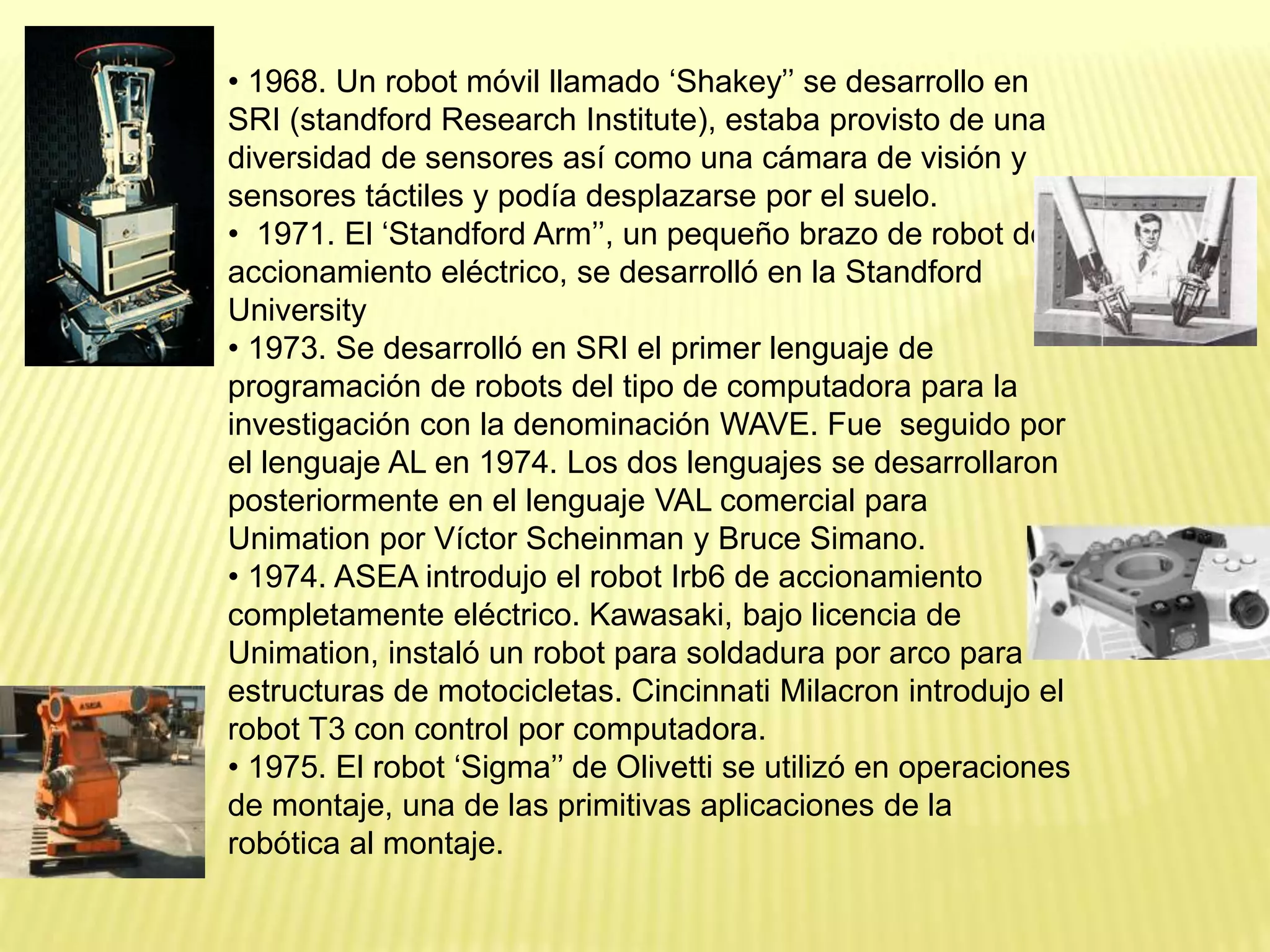 • 1968. Un robot móvil llamado ‘Shakey’’ se desarrollo en
SRI (standford Research Institute), estaba provisto de una
diversidad de sensores así como una cámara de visión y
sensores táctiles y podía desplazarse por el suelo.
• 1971. El ‘Standford Arm’’, un pequeño brazo de robot de
accionamiento eléctrico, se desarrolló en la Standford
University
• 1973. Se desarrolló en SRI el primer lenguaje de
programación de robots del tipo de computadora para la
investigación con la denominación WAVE. Fue seguido por
el lenguaje AL en 1974. Los dos lenguajes se desarrollaron
posteriormente en el lenguaje VAL comercial para
Unimation por Víctor Scheinman y Bruce Simano.
• 1974. ASEA introdujo el robot Irb6 de accionamiento
completamente eléctrico. Kawasaki, bajo licencia de
Unimation, instaló un robot para soldadura por arco para
estructuras de motocicletas. Cincinnati Milacron introdujo el
robot T3 con control por computadora.
• 1975. El robot ‘Sigma’’ de Olivetti se utilizó en operaciones
de montaje, una de las primitivas aplicaciones de la
robótica al montaje.
 