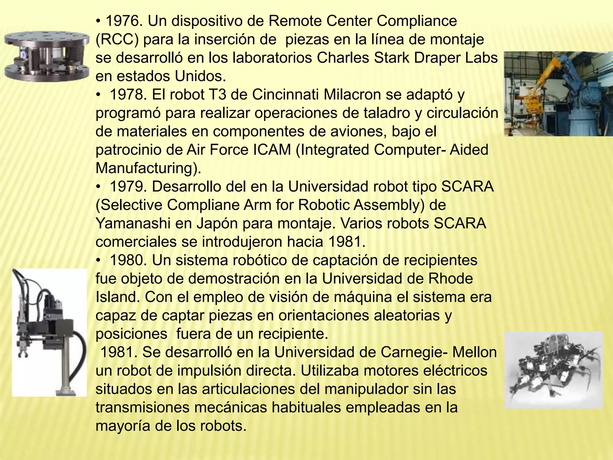 • 1976. Un dispositivo de Remote Center Compliance
(RCC) para la inserción de piezas en la línea de montaje
se desarrolló en los laboratorios Charles Stark Draper Labs
en estados Unidos.
• 1978. El robot T3 de Cincinnati Milacron se adaptó y
programó para realizar operaciones de taladro y circulación
de materiales en componentes de aviones, bajo el
patrocinio de Air Force ICAM (Integrated Computer- Aided
Manufacturing).
• 1979. Desarrollo del en la Universidad robot tipo SCARA
(Selective Compliane Arm for Robotic Assembly) de
Yamanashi en Japón para montaje. Varios robots SCARA
comerciales se introdujeron hacia 1981.
• 1980. Un sistema robótico de captación de recipientes
fue objeto de demostración en la Universidad de Rhode
Island. Con el empleo de visión de máquina el sistema era
capaz de captar piezas en orientaciones aleatorias y
posiciones fuera de un recipiente.
1981. Se desarrolló en la Universidad de Carnegie- Mellon
un robot de impulsión directa. Utilizaba motores eléctricos
situados en las articulaciones del manipulador sin las
transmisiones mecánicas habituales empleadas en la
mayoría de los robots.
 