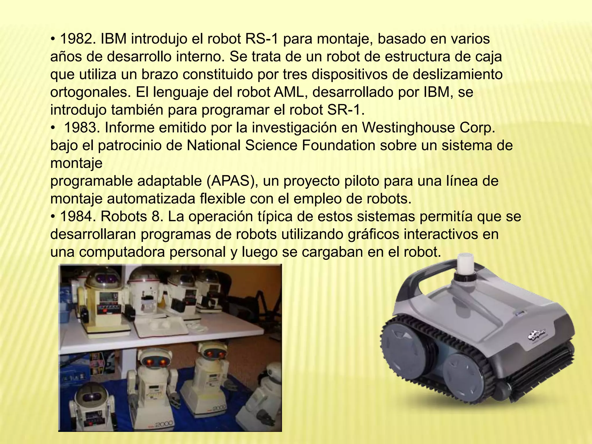• 1982. IBM introdujo el robot RS-1 para montaje, basado en varios
años de desarrollo interno. Se trata de un robot de estructura de caja
que utiliza un brazo constituido por tres dispositivos de deslizamiento
ortogonales. El lenguaje del robot AML, desarrollado por IBM, se
introdujo también para programar el robot SR-1.
• 1983. Informe emitido por la investigación en Westinghouse Corp.
bajo el patrocinio de National Science Foundation sobre un sistema de
montaje
programable adaptable (APAS), un proyecto piloto para una línea de
montaje automatizada flexible con el empleo de robots.
• 1984. Robots 8. La operación típica de estos sistemas permitía que se
desarrollaran programas de robots utilizando gráficos interactivos en
una computadora personal y luego se cargaban en el robot.
 