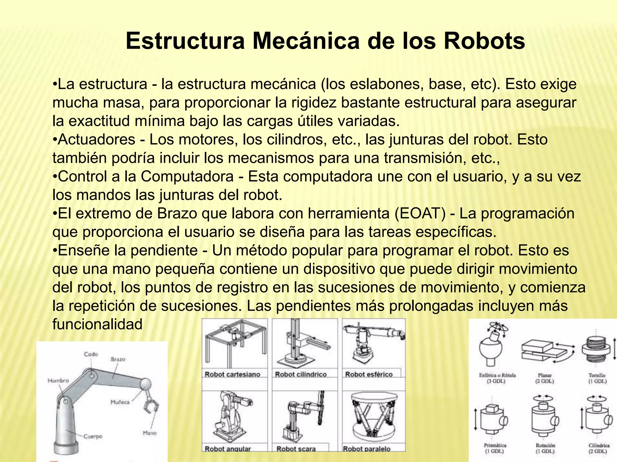 •La estructura - la estructura mecánica (los eslabones, base, etc). Esto exige
mucha masa, para proporcionar la rigidez bastante estructural para asegurar
la exactitud mínima bajo las cargas útiles variadas.
•Actuadores - Los motores, los cilindros, etc., las junturas del robot. Esto
también podría incluir los mecanismos para una transmisión, etc.,
•Control a la Computadora - Esta computadora une con el usuario, y a su vez
los mandos las junturas del robot.
•El extremo de Brazo que labora con herramienta (EOAT) - La programación
que proporciona el usuario se diseña para las tareas específicas.
•Enseñe la pendiente - Un método popular para programar el robot. Esto es
que una mano pequeña contiene un dispositivo que puede dirigir movimiento
del robot, los puntos de registro en las sucesiones de movimiento, y comienza
la repetición de sucesiones. Las pendientes más prolongadas incluyen más
funcionalidad
Estructura Mecánica de los Robots
 