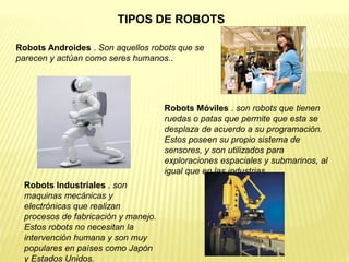 Robots Androides . Son aquellos robots que se
parecen y actúan como seres humanos..
Robots Móviles . son robots que tienen
ruedas o patas que permite que esta se
desplaza de acuerdo a su programación.
Estos poseen su propio sistema de
sensores, y son utilizados para
exploraciones espaciales y submarinos, al
igual que en las industrias.
Robots Industriales . son
maquinas mecánicas y
electrónicas que realizan
procesos de fabricación y manejo.
Estos robots no necesitan la
intervención humana y son muy
populares en países como Japón
y Estados Unidos.
TIPOS DE ROBOTS
 