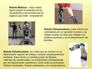 Robots Médicos . estos robots
logran igualar la precisión de los
movimientos y las funcione de los
órganos que están remplazando.
Robots Teleoperadores: estos robots son
controlados por un operador humano y se
utilizan cuando se tiene que trabajar con
residuos químicos y en la desactivación de
bombas.
Robots Poliarticulados: son robot que se mueven en un
determinado espacio de trabajo y realizan desplazamientos
limitados. Estos tienen un limitado grado de libertad,
sistemas de coordenadas y se caracterizan principalmente
por ser básicamente sedentarios. Entre estos encontramos:
Robots Industriales, Robots cartesianos y los manipuladores.
 