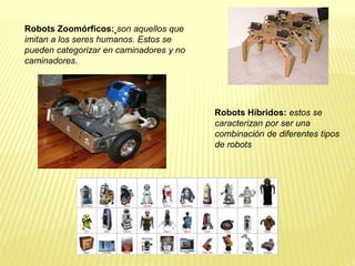 Robots Zoomórficos: son aquellos que
imitan a los seres humanos. Estos se
pueden categorizar en caminadores y no
caminadores.
Robots Híbridos: estos se
caracterizan por ser una
combinación de diferentes tipos
de robots
 