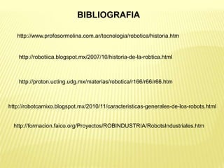 BIBLIOGRAFIA
http://www.profesormolina.com.ar/tecnologia/robotica/historia.htm
http://robotiica.blogspot.mx/2007/10/historia-de-la-robtica.html
http://proton.ucting.udg.mx/materias/robotica/r166/r66/r66.htm
http://robotcamixo.blogspot.mx/2010/11/caracteristicas-generales-de-los-robots.html
http://formacion.faico.org/Proyectos/ROBINDUSTRIA/RobotsIndustriales.htm
 
