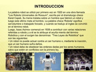 La palabra robot se utilizó por primera vez en 1920 en una obra llamada
"Los Robots Universales de Rossum", escrita por el dramaturgo checo
Karel Capek. Su trama trataba sobre un hombre que fabricó un robot y
luego este último mata al hombre. La palabra checa 'Robota' significa
servidumbre o trabajado forzado, y cuando se tradujo al ingles se convirtió
en el término robot.
Luego, Isaac Asimov comenzó en 1939 a contribuir con varias relaciones
referidas a robots y a él se le atribuye el acuña miento del término
Robótica y con el surgen las denominas "Tres Leyes de Robótica" que
son las siguientes:
• Un robot no puede actuar contra un ser humano o, mediante la inacción,
que un ser humano sufra daños.
• Un robot debe de obedecer las ordenes dadas por los seres humanos,
salvo que estén en conflictos con la primera ley.
• Un robot debe proteger su propia existencia, a no ser que esté en
conflicto con las dos primeras leyes.
INTRODUCCION
 