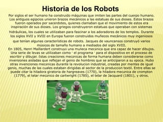 Historia de los Robots
Por siglos el ser humano ha construido máquinas que imiten las partes del cuerpo humano.
Los antiguos egipcios unieron brazos mecánicos a las estatuas de sus dioses. Estos brazos
fueron operados por sacerdotes, quienes clamaban que el movimiento de estos era
inspiración de sus dioses. Los griegos construyeron estatuas que operaban con sistemas
hidráulicas, los cuales se utilizaban para fascinar a los adoradores de los templos. Durante
los siglos XVII y XVIII en Europa fueron construidos muñecos mecánicos muy ingeniosos
que tenían algunas características de robots. Jacques de vauncansos construyó varios
músicos de tamaño humano a mediados del siglo XVIII.
En 1805, Henri Maillardert construyó una muñeca mecánica que era capaz de hacer dibujos.
Una serie de levas se utilizaban como ‘ el programa ’ para el dispositivo en el proceso de
escribir y dibujar. Éstas creaciones mecánicas de forma humana deben considerarse como
inversiones aisladas que reflejan el genio de hombres que se anticiparon a su época. Hubo
otras invenciones mecánicas durante la revolución industrial, creadas por mentes de igual
genio, muchas de las cuales estaban dirigidas al sector de la producción textil. Entre ellas se
puede citar la hiladora giratoria de hargreaves (1770), la hiladora mecánica de crompton
(1779), el telar mecánico de cartwright (1785), el telar de Jacquard (1801), y otros.
 