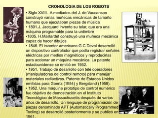 • Siglo XVIII. A mediados del J. de Vaucanson
construyó varias muñecas mecánicas de tamaño
humano que ejecutaban piezas de música
• 1801.J. Jacquard invento su telar, que era una
máquina programable para la urdimbre
•1805. H.Maillardet construyó una muñeca mecánica
capaz de hacer dibujos.
• 1846. El inventor americano G.C Devol desarrolló
un dispositivo controlador que podía registrar señales
eléctricas por medios magnéticos y reproducirlas
para accionar un máquina mecánica. La patente
estadounidense se emitió en 1952.
• 1951. Trabajo de desarrollo con tele operadores
(manipuladores de control remoto) para manejar
materiales radiactivos. Patente de Estados Unidos
emitidas para Goertz (1954) y Bergsland (1958).
• 1952. Una máquina prototipo de control numérico
fue objetivo de demostración en el Instituto
Tecnológico de Massachusetts después de varios
años de desarrollo. Un lenguaje de programación de
piezas denominado APT (Automatically Programmed
Tooling) se desarrolló posteriormente y se publicó en
1961.
CRONOLOGIA DE LOS ROBOTS
 