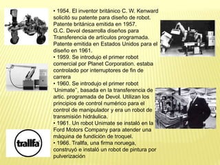 • 1954. El inventor británico C. W. Kenward
solicitó su patente para diseño de robot.
Patente británica emitida en 1957.
G.C. Devol desarrolla diseños para
Transferencia de artículos programada.
Patente emitida en Estados Unidos para el
diseño en 1961.
• 1959. Se introdujo el primer robot
comercial por Planet Corporation. estaba
controlado por interruptores de fin de
carrera
• 1960. Se introdujo el primer robot
‘Unimate’’, basada en la transferencia de
artic. programada de Devol. Utilizan los
principios de control numérico para el
control de manipulador y era un robot de
transmisión hidráulica.
• 1961. Un robot Unimate se instaló en la
Ford Motors Company para atender una
máquina de fundición de troquel.
• 1966. Trallfa, una firma noruega,
construyó e instaló un robot de pintura por
pulverización
 