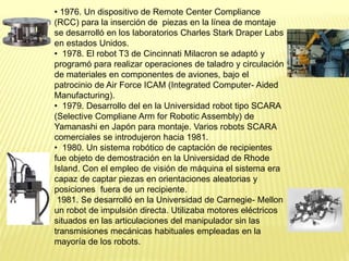 • 1976. Un dispositivo de Remote Center Compliance
(RCC) para la inserción de piezas en la línea de montaje
se desarrolló en los laboratorios Charles Stark Draper Labs
en estados Unidos.
• 1978. El robot T3 de Cincinnati Milacron se adaptó y
programó para realizar operaciones de taladro y circulación
de materiales en componentes de aviones, bajo el
patrocinio de Air Force ICAM (Integrated Computer- Aided
Manufacturing).
• 1979. Desarrollo del en la Universidad robot tipo SCARA
(Selective Compliane Arm for Robotic Assembly) de
Yamanashi en Japón para montaje. Varios robots SCARA
comerciales se introdujeron hacia 1981.
• 1980. Un sistema robótico de captación de recipientes
fue objeto de demostración en la Universidad de Rhode
Island. Con el empleo de visión de máquina el sistema era
capaz de captar piezas en orientaciones aleatorias y
posiciones fuera de un recipiente.
1981. Se desarrolló en la Universidad de Carnegie- Mellon
un robot de impulsión directa. Utilizaba motores eléctricos
situados en las articulaciones del manipulador sin las
transmisiones mecánicas habituales empleadas en la
mayoría de los robots.
 