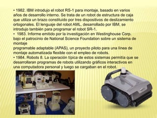 • 1982. IBM introdujo el robot RS-1 para montaje, basado en varios
años de desarrollo interno. Se trata de un robot de estructura de caja
que utiliza un brazo constituido por tres dispositivos de deslizamiento
ortogonales. El lenguaje del robot AML, desarrollado por IBM, se
introdujo también para programar el robot SR-1.
• 1983. Informe emitido por la investigación en Westinghouse Corp.
bajo el patrocinio de National Science Foundation sobre un sistema de
montaje
programable adaptable (APAS), un proyecto piloto para una línea de
montaje automatizada flexible con el empleo de robots.
• 1984. Robots 8. La operación típica de estos sistemas permitía que se
desarrollaran programas de robots utilizando gráficos interactivos en
una computadora personal y luego se cargaban en el robot.
 