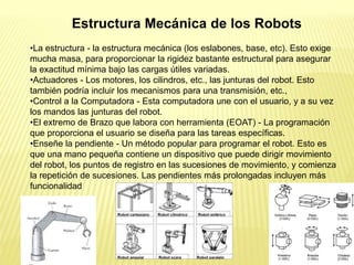 •La estructura - la estructura mecánica (los eslabones, base, etc). Esto exige
mucha masa, para proporcionar la rigidez bastante estructural para asegurar
la exactitud mínima bajo las cargas útiles variadas.
•Actuadores - Los motores, los cilindros, etc., las junturas del robot. Esto
también podría incluir los mecanismos para una transmisión, etc.,
•Control a la Computadora - Esta computadora une con el usuario, y a su vez
los mandos las junturas del robot.
•El extremo de Brazo que labora con herramienta (EOAT) - La programación
que proporciona el usuario se diseña para las tareas específicas.
•Enseñe la pendiente - Un método popular para programar el robot. Esto es
que una mano pequeña contiene un dispositivo que puede dirigir movimiento
del robot, los puntos de registro en las sucesiones de movimiento, y comienza
la repetición de sucesiones. Las pendientes más prolongadas incluyen más
funcionalidad
Estructura Mecánica de los Robots
 