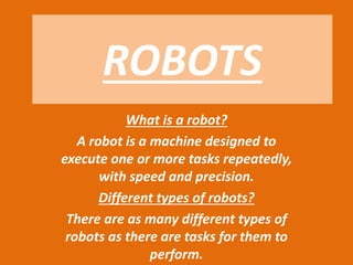 ROBOTS
What is a robot?
A robot is a machine designed to
execute one or more tasks repeatedly,
with speed and precision.
Different types of robots?
There are as many different types of
robots as there are tasks for them to
perform.
 