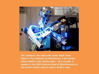The Cubinator: the robot who solves Rubik cubes.
Rubot II, The Cubinator by Mechatrons, is the world's
fastest Rubik's Cube solving robot – 18.2 seconds. It
appears in the 2010 Guinness Book of World Records as
the world's fastest robot to solve a Rubik's cube.
 