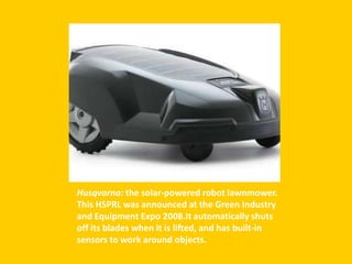 Husqvarna: the solar-powered robot lawnmower.
This HSPRL was announced at the Green Industry
and Equipment Expo 2008.It automatically shuts
off its blades when it is lifted, and has built-in
sensors to work around objects.
 