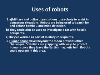 Uses of robots
2.a)Military and police organizations use robots to assist in
dangerous situations. Robots are being used to search for
and defuse bombs , land mine detection.
b) They could also be used to investigate a car with hostile
occupants.
c)They've worked as part of military checkpoints.
3. Human space travel beyond the moon provides other
challenges. Scientists are grappling with ways to protect
humans once they leave the Earth's magnetic belt. Robots
could operate in this area.
 