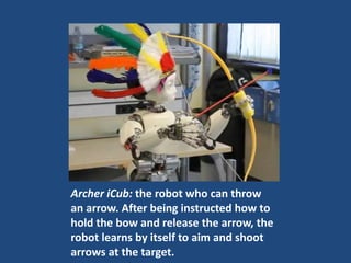 Archer iCub: the robot who can throw
an arrow. After being instructed how to
hold the bow and release the arrow, the
robot learns by itself to aim and shoot
arrows at the target.
 