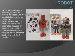 En los años cincuenta la
industria japonesa del
juguete desarrolló una línea
de robots humanoides con
mucho éxito.
Estos modelos fueron la
base para posteriores
desarrollos de robots en
juguetes, historietas ,
programas televisivos y
películas de SF, no sólo en
Japón sino en todo el
mundo.
 