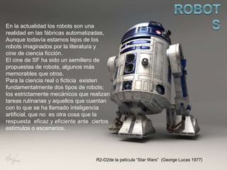 En la actualidad los robots son una
realidad en las fábricas automatizadas,
Aunque todavía estamos lejos de los
robots imaginados por la literatura y
cine de ciencia ficción.
El cine de SF ha sido un semillero de
propuestas de robots, algunos más
memorables que otros.
Para la ciencia real o ficticia existen
fundamentalmente dos tipos de robots;
los estrictamente mecánicos que realizan
tareas rutinarias y aquellos que cuentan
con lo que se ha llamado inteligencia
artificial, que no es otra cosa que la
respuesta eficaz y eficiente ante ciertos
estímulos o escenarios.
R2-D2de la película “Star Wars” (George Lucas 1977))
 