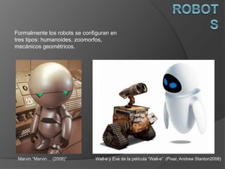 Formalmente los robots se configuran en
tres tipos: humanoides, zoomorfos,
mecánicos geométricos.
Wall-e y Eve de la película “Wall-e” (Pixar, Andrew Stanton2008)Marvin “Marvin… (2008)”
 