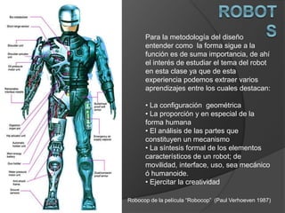 Para la metodología del diseño
entender como la forma sigue a la
función es de suma importancia, de ahí
el interés de estudiar el tema del robot
en esta clase ya que de esta
experiencia podemos extraer varios
aprendizajes entre los cuales destacan:
• La configuración geométrica
• La proporción y en especial de la
forma humana
• El análisis de las partes que
constituyen un mecanismo
• La síntesis formal de los elementos
característicos de un robot; de
movilidad, interface, uso, sea mecánico
ó humanoide.
• Ejercitar la creatividad
Robocop de la película “Robocop” (Paul Verhoeven 1987)
 