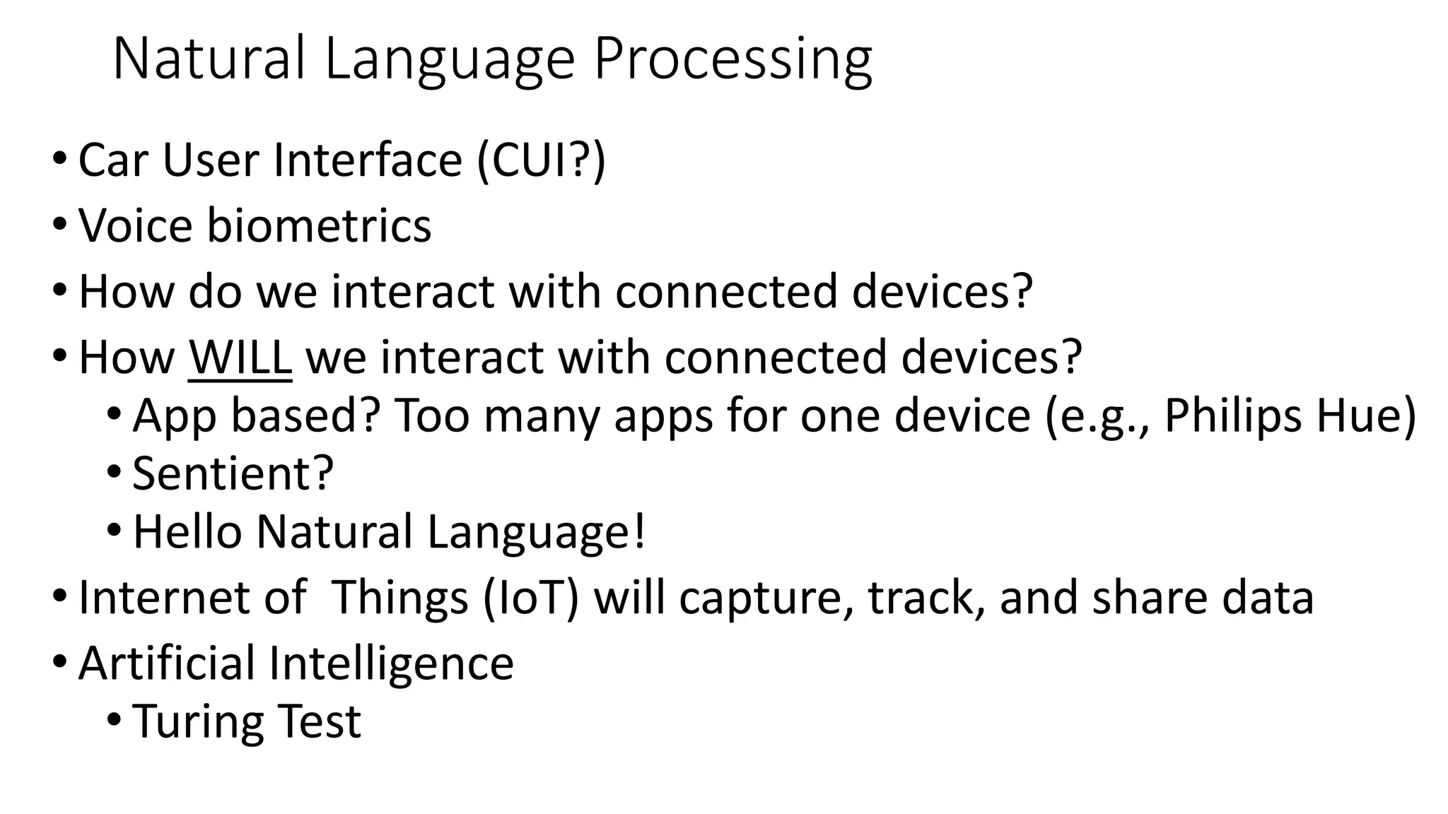 Natural Language Processing
• Car User Interface (CUI?)
• Voice biometrics
• How do we interact with connected devices?
• How WILL we interact with connected devices?
• App based? Too many apps for one device (e.g., Philips Hue)
• Sentient?
• Hello Natural Language!
• Internet of Things (IoT) will capture, track, and share data
• Artificial Intelligence
• Turing Test
 