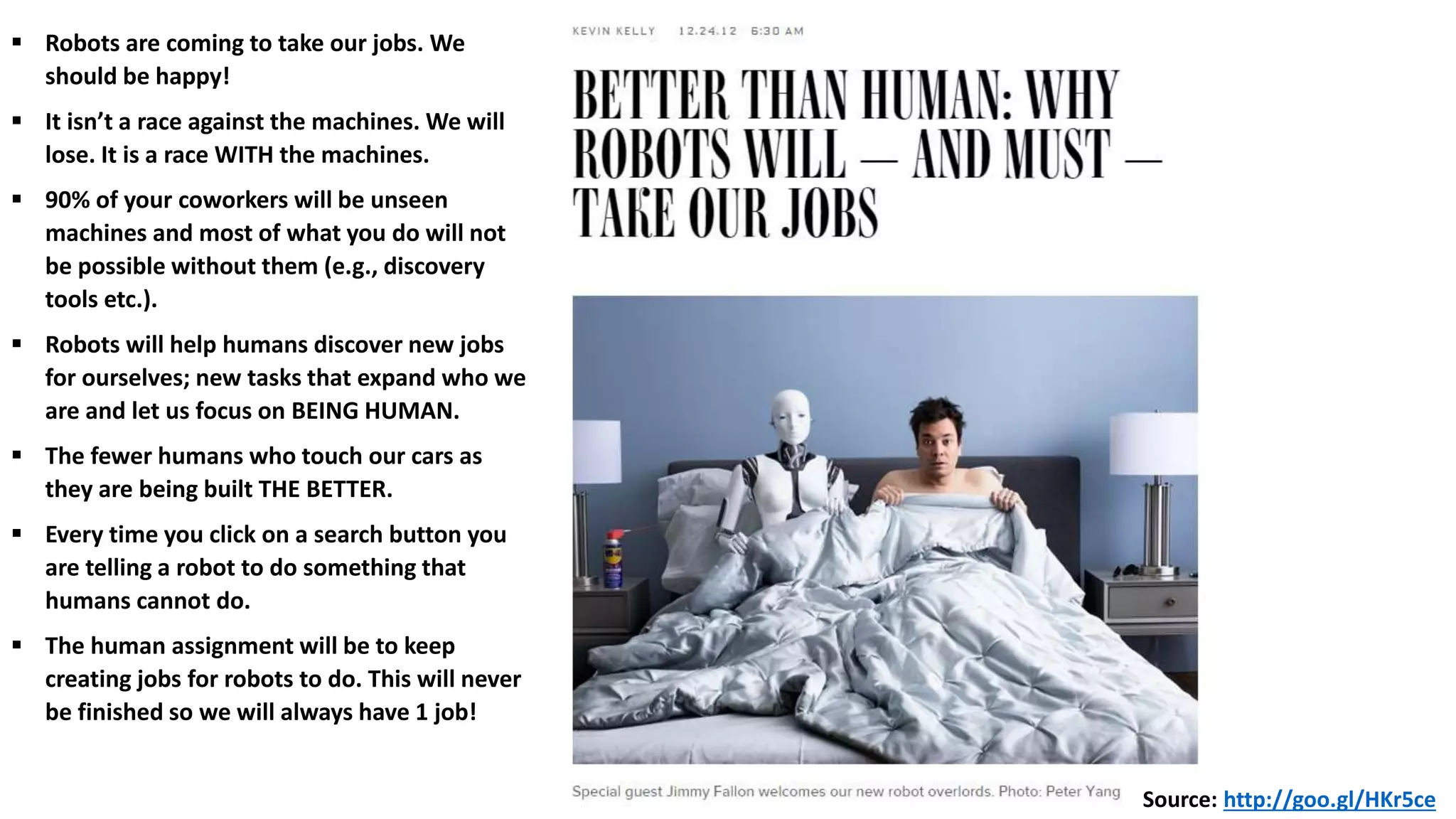 Source: http://goo.gl/HKr5ce
 Robots are coming to take our jobs. We
should be happy!
 It isn’t a race against the machines. We will
lose. It is a race WITH the machines.
 90% of your coworkers will be unseen
machines and most of what you do will not
be possible without them (e.g., discovery
tools etc.).
 Robots will help humans discover new jobs
for ourselves; new tasks that expand who we
are and let us focus on BEING HUMAN.
 The fewer humans who touch our cars as
they are being built THE BETTER.
 Every time you click on a search button you
are telling a robot to do something that
humans cannot do.
 The human assignment will be to keep
creating jobs for robots to do. This will never
be finished so we will always have 1 job!
 