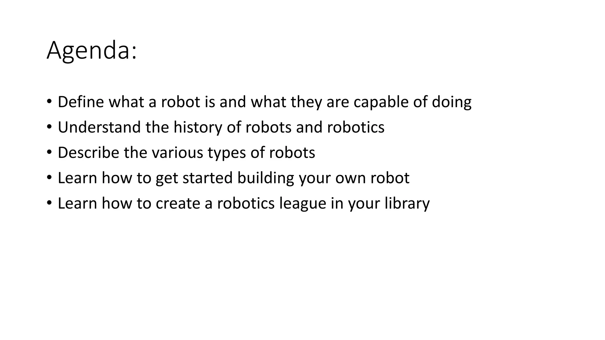 Agenda:
• Define what a robot is and what they are capable of doing
• Understand the history of robots and robotics
• Describe the various types of robots
• Learn how to get started building your own robot
• Learn how to create a robotics league in your library
 