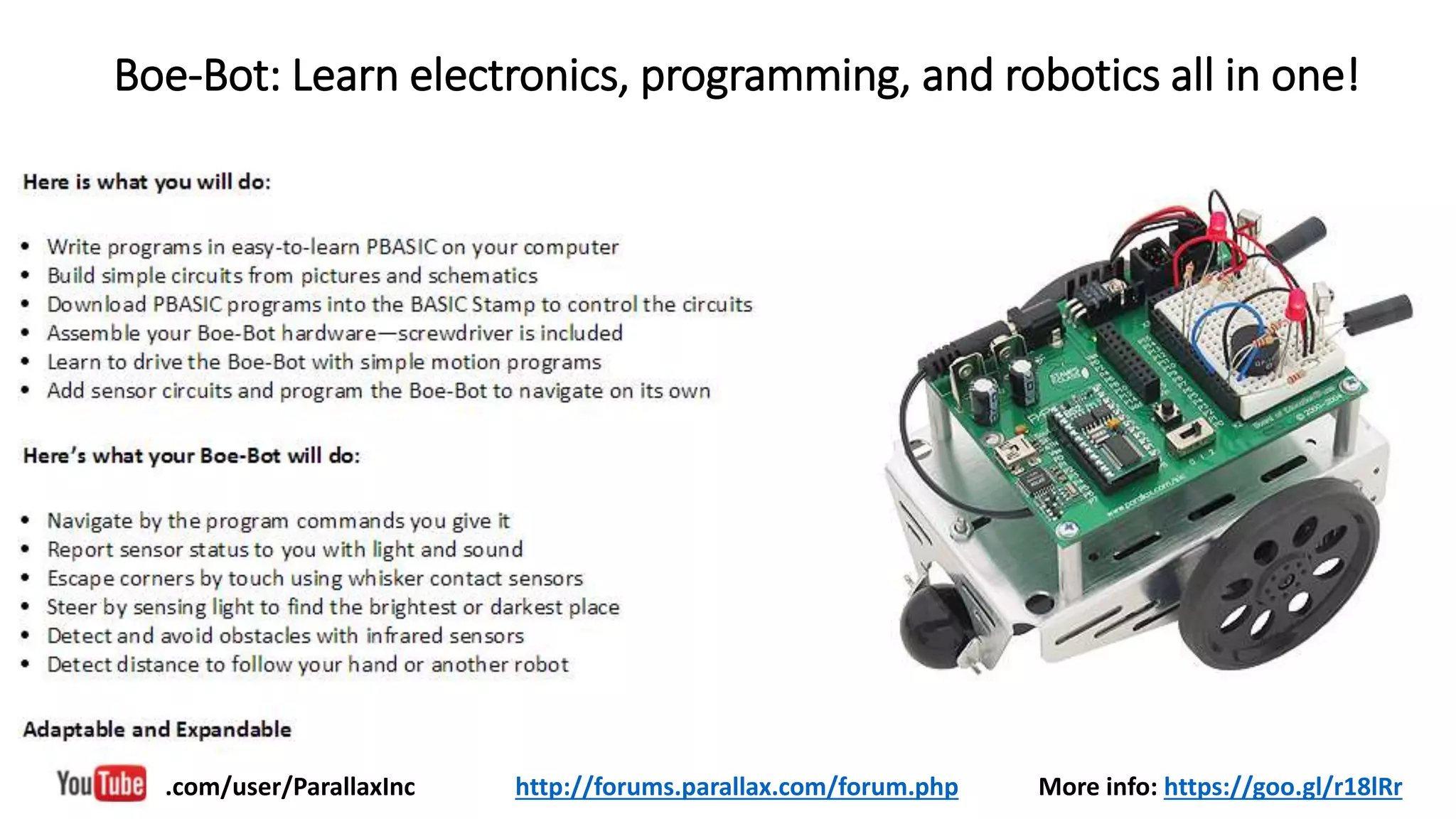 Boe-Bot: Learn electronics, programming, and robotics all in one!
More info: https://goo.gl/r18lRr.com/user/ParallaxInc http://forums.parallax.com/forum.php
 