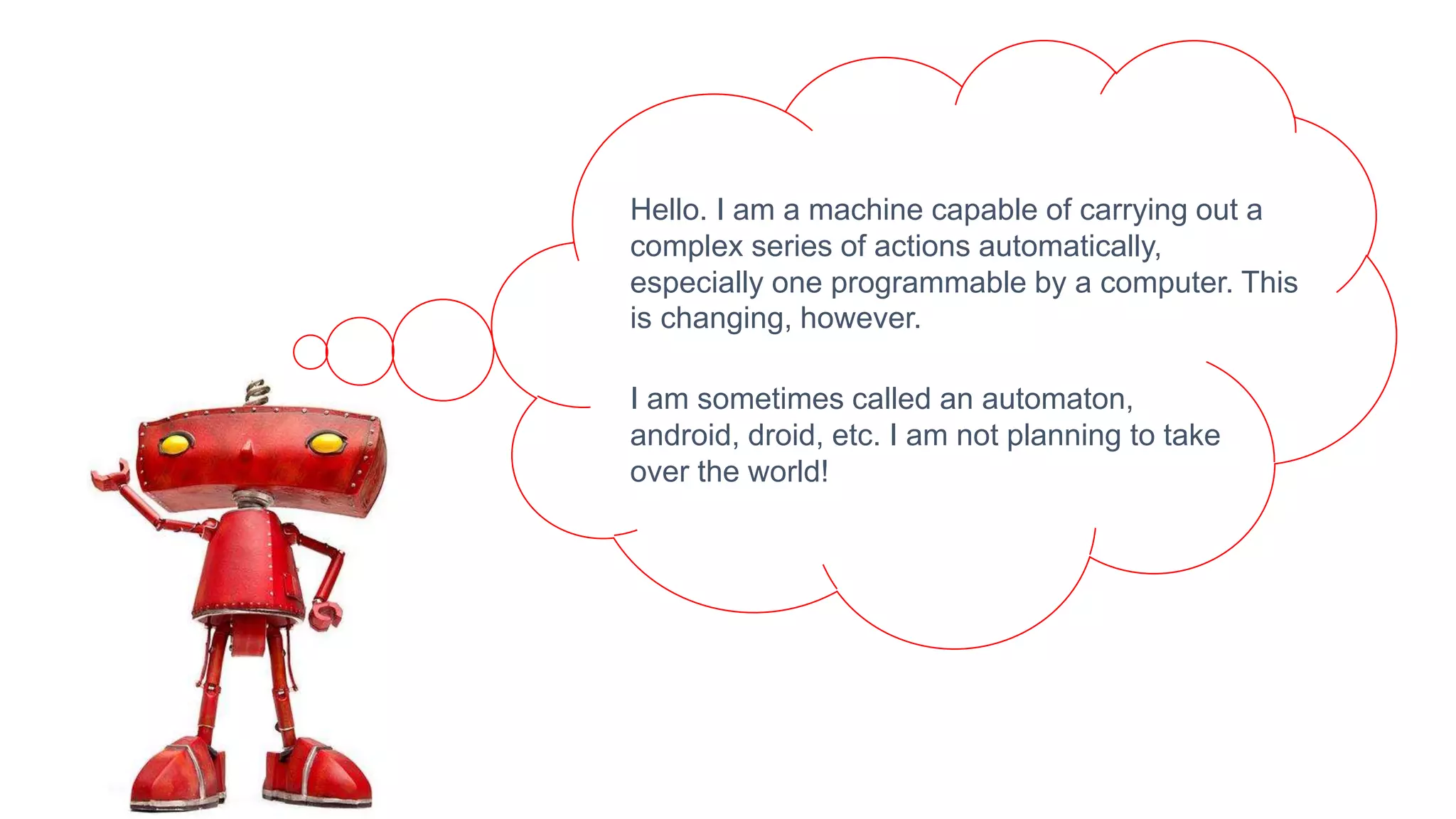 Hello. I am a machine capable of carrying out a
complex series of actions automatically,
especially one programmable by a computer. This
is changing, however.
I am sometimes called an automaton,
android, droid, etc. I am not planning to take
over the world!
 