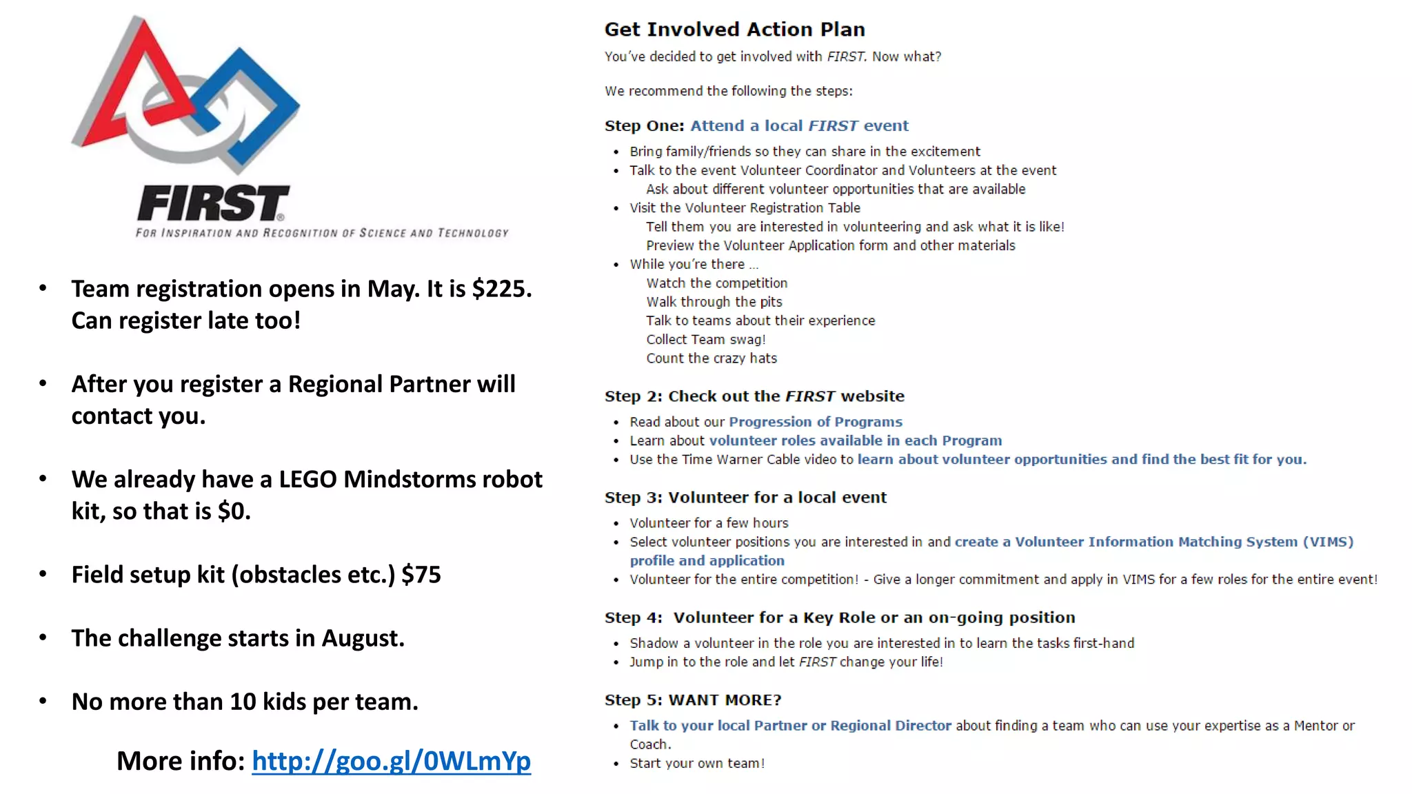 More info: http://goo.gl/0WLmYp
• Team registration opens in May. It is $225.
Can register late too!
• After you register a Regional Partner will
contact you.
• We already have a LEGO Mindstorms robot
kit, so that is $0.
• Field setup kit (obstacles etc.) $75
• The challenge starts in August.
• No more than 10 kids per team.
 