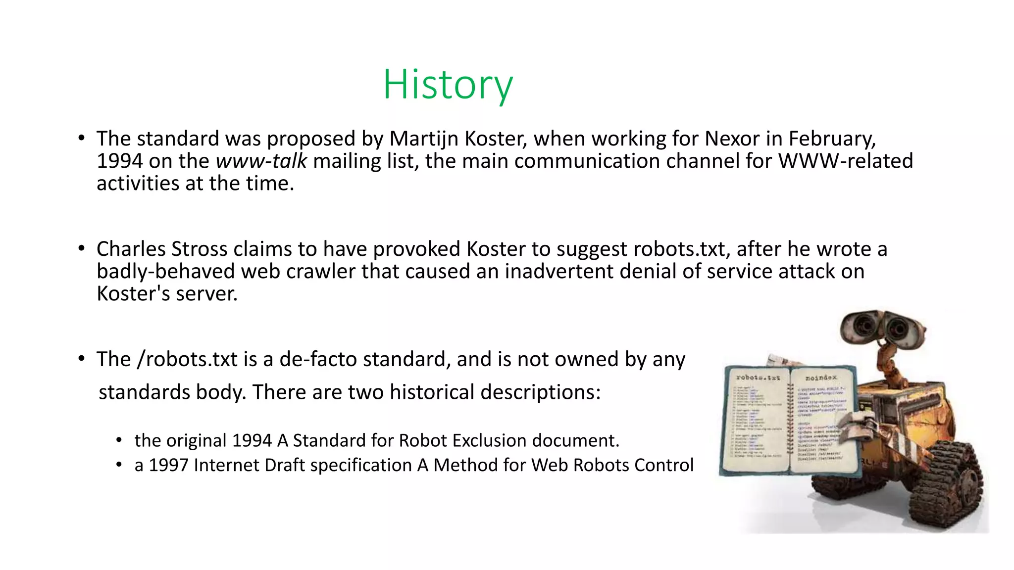 History
• The standard was proposed by Martijn Koster, when working for Nexor in February,
1994 on the www-talk mailing list, the main communication channel for WWW-related
activities at the time.
• Charles Stross claims to have provoked Koster to suggest robots.txt, after he wrote a
badly-behaved web crawler that caused an inadvertent denial of service attack on
Koster's server.
• The /robots.txt is a de-facto standard, and is not owned by any
standards body. There are two historical descriptions:
• the original 1994 A Standard for Robot Exclusion document.
• a 1997 Internet Draft specification A Method for Web Robots Control
 