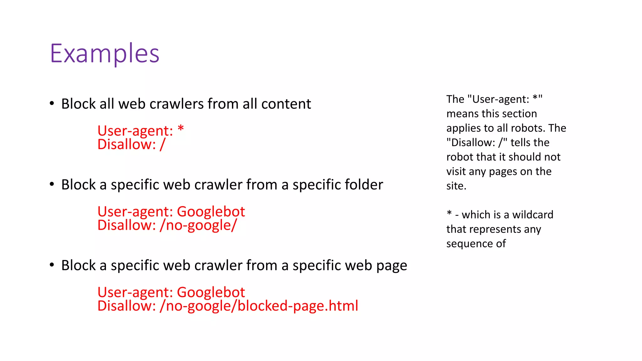 Examples
• Block all web crawlers from all content
User-agent: *
Disallow: /
• Block a specific web crawler from a specific folder
User-agent: Googlebot
Disallow: /no-google/
• Block a specific web crawler from a specific web page
User-agent: Googlebot
Disallow: /no-google/blocked-page.html
The "User-agent: *"
means this section
applies to all robots. The
"Disallow: /" tells the
robot that it should not
visit any pages on the
site.
* - which is a wildcard
that represents any
sequence of
 