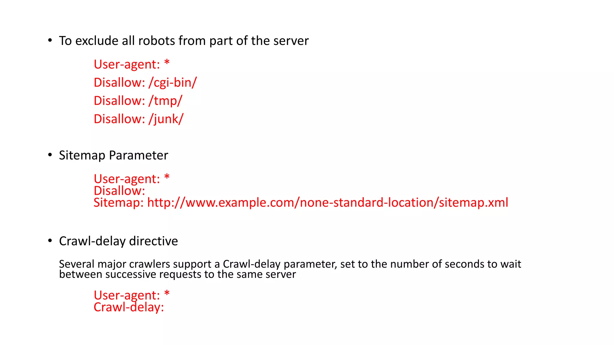 • To exclude all robots from part of the server
User-agent: *
Disallow: /cgi-bin/
Disallow: /tmp/
Disallow: /junk/
• Sitemap Parameter
User-agent: *
Disallow:
Sitemap: http://www.example.com/none-standard-location/sitemap.xml
• Crawl-delay directive
Several major crawlers support a Crawl-delay parameter, set to the number of seconds to wait
between successive requests to the same server
User-agent: *
Crawl-delay:
 
