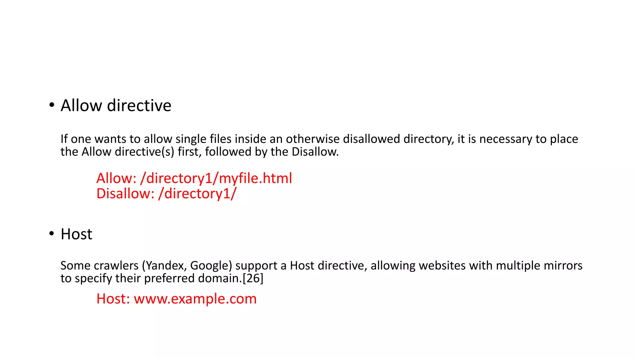 • Allow directive
If one wants to allow single files inside an otherwise disallowed directory, it is necessary to place
the Allow directive(s) first, followed by the Disallow.
Allow: /directory1/myfile.html
Disallow: /directory1/
• Host
Some crawlers (Yandex, Google) support a Host directive, allowing websites with multiple mirrors
to specify their preferred domain.[26]
Host: www.example.com
 