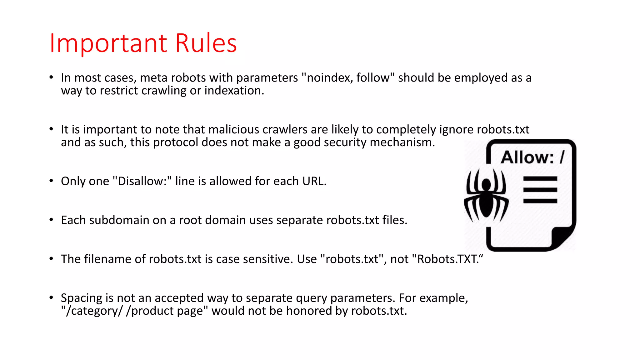 Important Rules
• In most cases, meta robots with parameters "noindex, follow" should be employed as a
way to restrict crawling or indexation.
• It is important to note that malicious crawlers are likely to completely ignore robots.txt
and as such, this protocol does not make a good security mechanism.
• Only one "Disallow:" line is allowed for each URL.
• Each subdomain on a root domain uses separate robots.txt files.
• The filename of robots.txt is case sensitive. Use "robots.txt", not "Robots.TXT.“
• Spacing is not an accepted way to separate query parameters. For example,
"/category/ /product page" would not be honored by robots.txt.
 