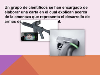 Un grupo de científicos se han encargado de
elaborar una carta en el cual explican acerca
de la amenaza que representa el desarrollo de
armas de inteligencia artificial.
 